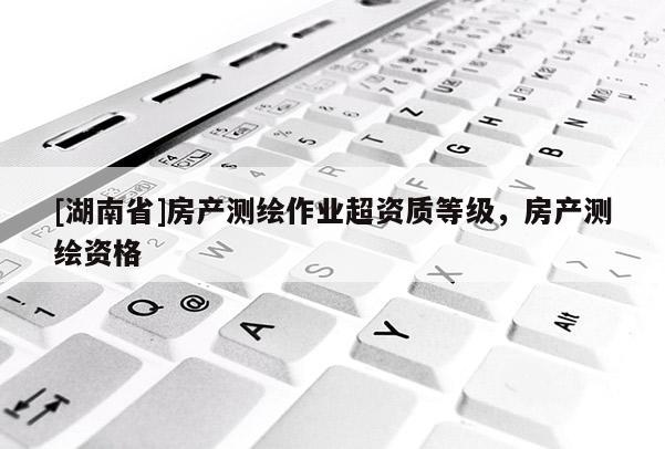 [湖南省]房產(chǎn)測(cè)繪作業(yè)超資質(zhì)等級(jí)，房產(chǎn)測(cè)繪資格