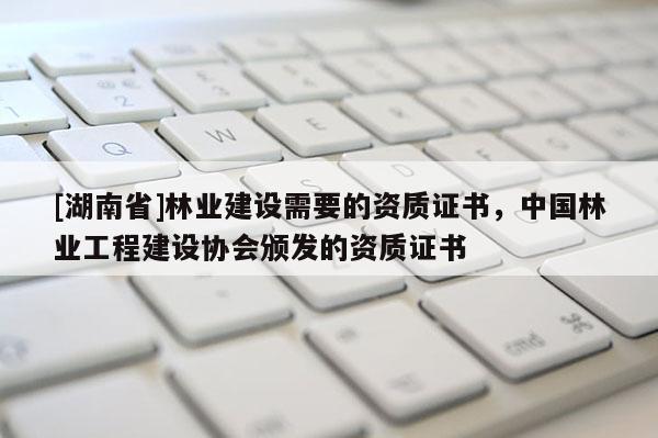 [湖南省]林業建設需要的資質證書，中國林業工程建設協會頒發的資質證書