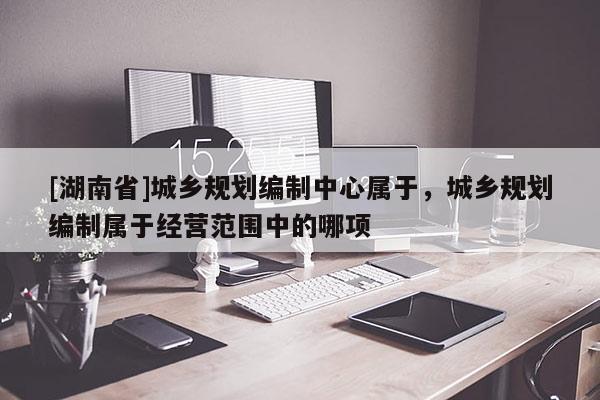 [湖南省]城鄉規劃編制中心屬于，城鄉規劃編制屬于經營范圍中的哪項