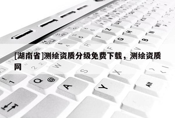 [湖南省]測繪資質分級免費下載，測繪資質網