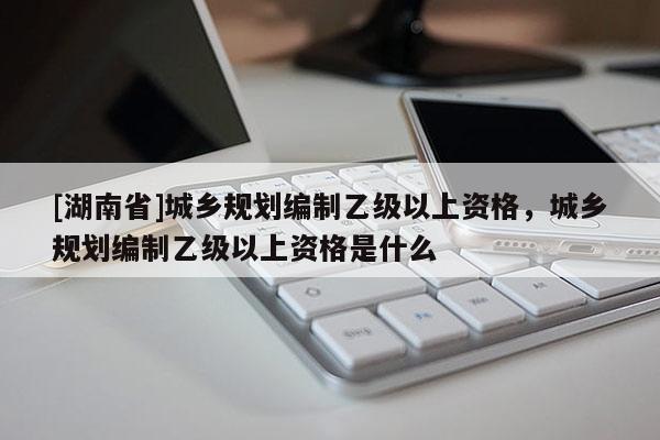 [湖南省]城鄉(xiāng)規(guī)劃編制乙級以上資格，城鄉(xiāng)規(guī)劃編制乙級以上資格是什么