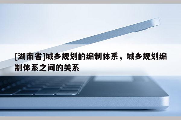 [湖南省]城鄉規劃的編制體系，城鄉規劃編制體系之間的關系