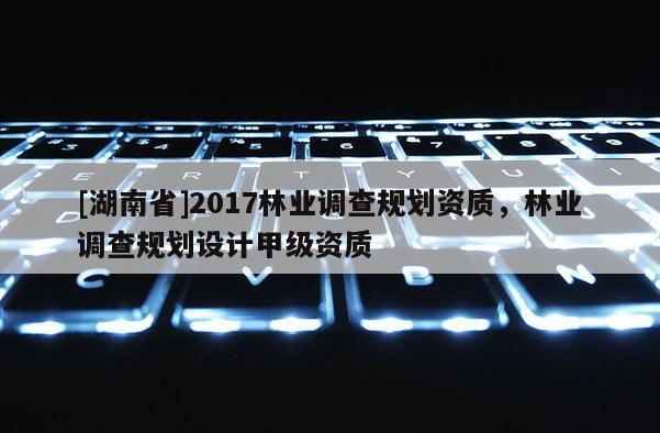 [湖南省]2017林業調查規劃資質，林業調查規劃設計甲級資質
