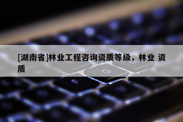 [湖南省]林業工程咨詢資質等級，林業 資質