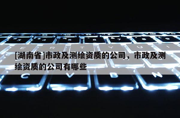 [湖南省]市政及測繪資質的公司，市政及測繪資質的公司有哪些