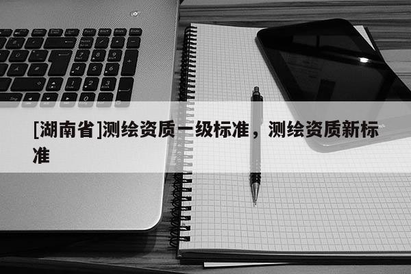 [湖南省]測繪資質一級標準，測繪資質新標準