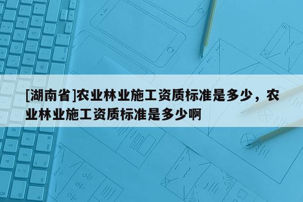 [湖南省]農業(yè)林業(yè)施工資質標準是多少，農業(yè)林業(yè)施工資質標準是多少啊