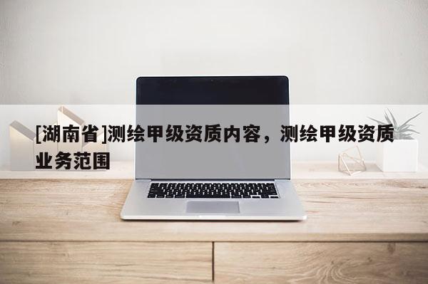 [湖南省]測繪甲級資質內容，測繪甲級資質業務范圍