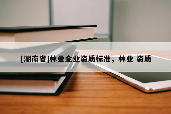 [湖南省]林業(yè)企業(yè)資質(zhì)標(biāo)準(zhǔn)，林業(yè) 資質(zhì)