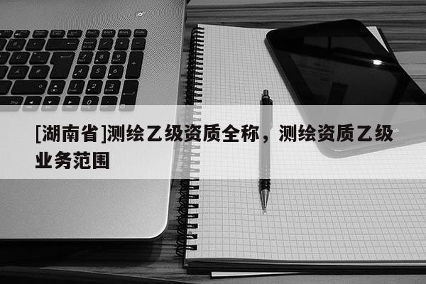 [湖南省]測繪乙級資質(zhì)全稱，測繪資質(zhì)乙級業(yè)務(wù)范圍
