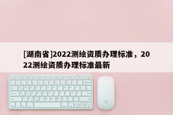 [湖南省]2022測繪資質辦理標準，2022測繪資質辦理標準最新