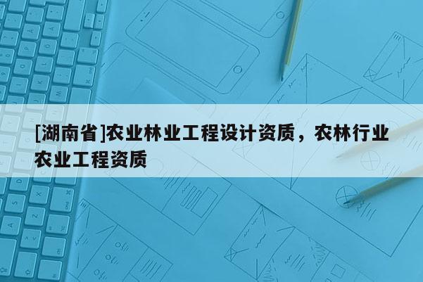 [湖南省]農業林業工程設計資質，農林行業農業工程資質