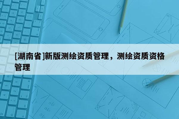 [湖南省]新版測繪資質(zhì)管理，測繪資質(zhì)資格管理