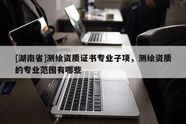 [湖南省]測繪資質證書專業子項，測繪資質的專業范圍有哪些