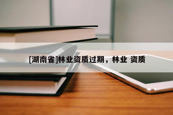 [湖南省]林業資質過期，林業 資質