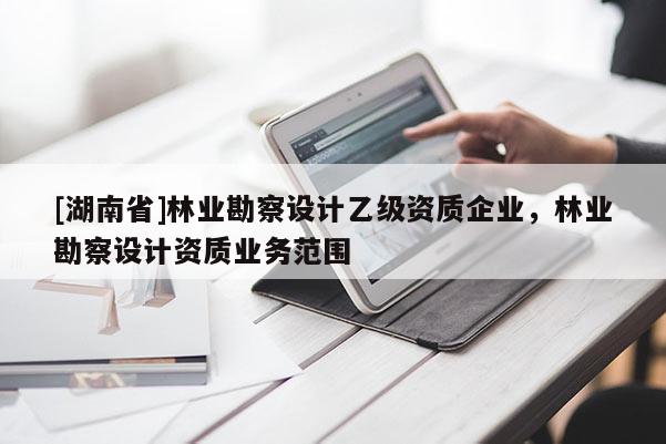 [湖南省]林業(yè)勘察設(shè)計(jì)乙級(jí)資質(zhì)企業(yè)，林業(yè)勘察設(shè)計(jì)資質(zhì)業(yè)務(wù)范圍