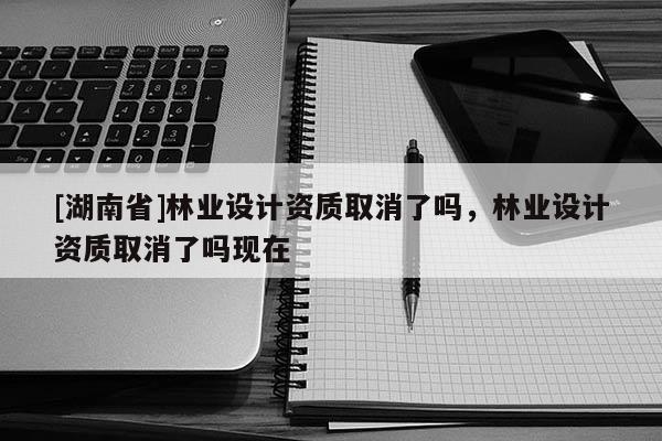 [湖南省]林業設計資質取消了嗎，林業設計資質取消了嗎現在