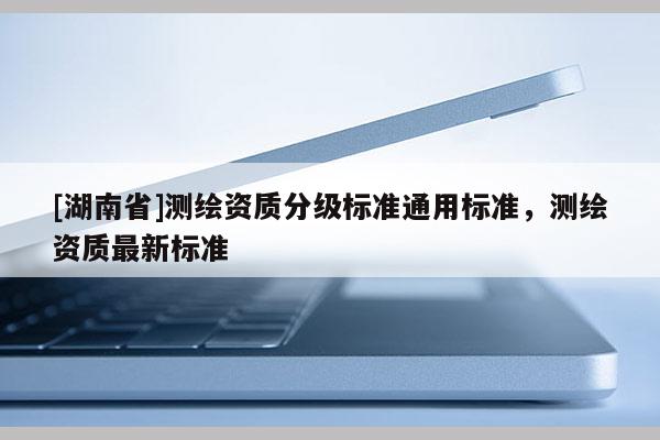 [湖南省]測繪資質分級標準通用標準，測繪資質最新標準