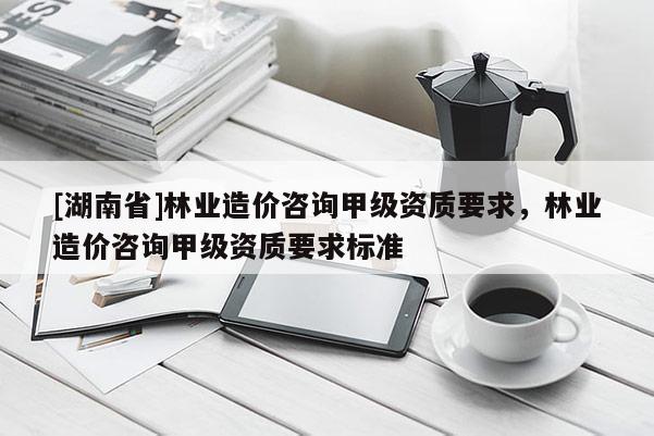 [湖南省]林業(yè)造價(jià)咨詢甲級資質(zhì)要求，林業(yè)造價(jià)咨詢甲級資質(zhì)要求標(biāo)準(zhǔn)