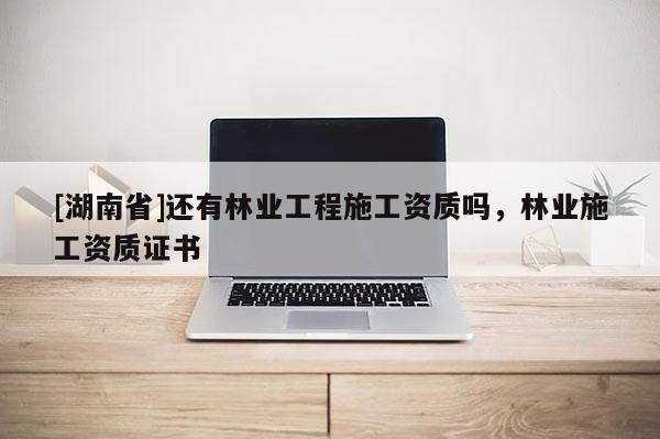 [湖南省]還有林業工程施工資質嗎，林業施工資質證書