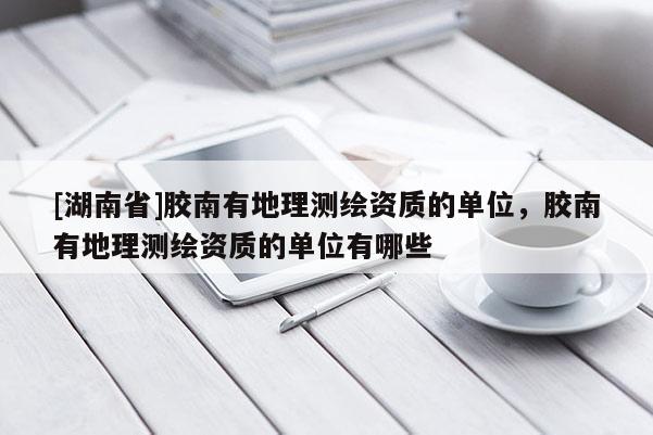 [湖南省]膠南有地理測繪資質的單位，膠南有地理測繪資質的單位有哪些