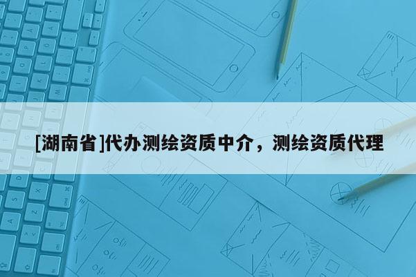 [湖南省]代辦測繪資質(zhì)中介，測繪資質(zhì)代理