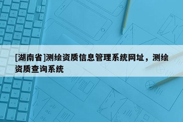 [湖南省]測繪資質信息管理系統網址，測繪資質查詢系統