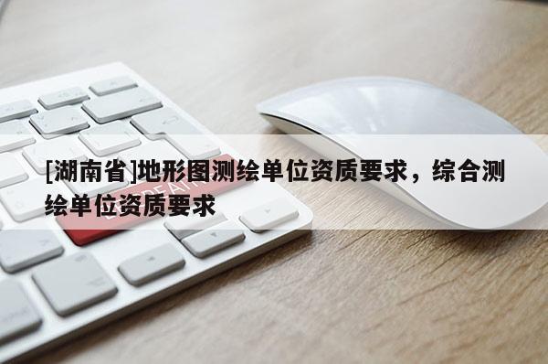 [湖南省]地形圖測(cè)繪單位資質(zhì)要求，綜合測(cè)繪單位資質(zhì)要求