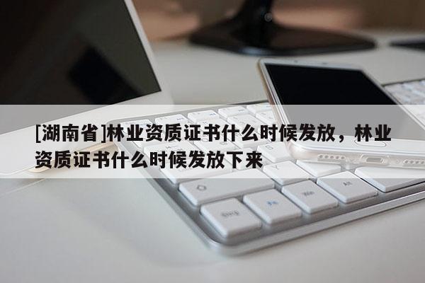 [湖南省]林業資質證書什么時候發放，林業資質證書什么時候發放下來