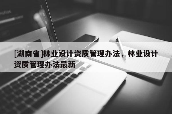 [湖南省]林業(yè)設(shè)計(jì)資質(zhì)管理辦法，林業(yè)設(shè)計(jì)資質(zhì)管理辦法最新