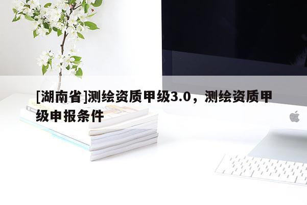 [湖南省]測繪資質甲級3.0，測繪資質甲級申報條件