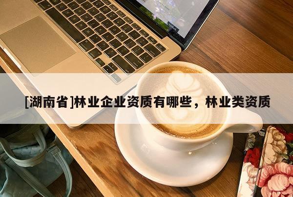 [湖南省]林業企業資質有哪些，林業類資質
