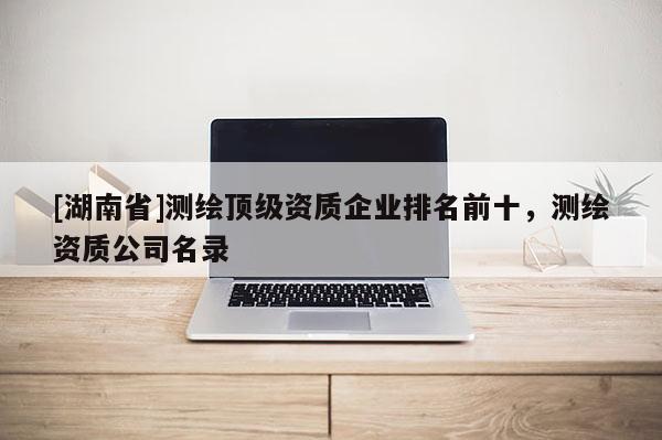 [湖南省]測繪頂級資質企業排名前十，測繪資質公司名錄
