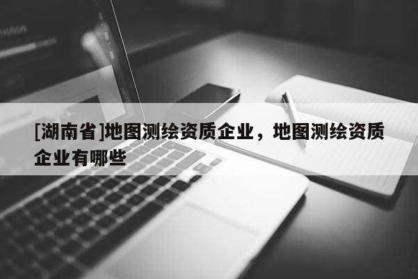 [湖南省]地圖測繪資質企業，地圖測繪資質企業有哪些