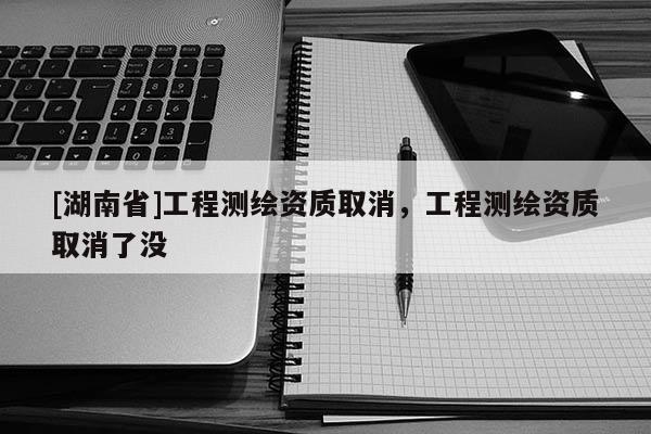 [湖南省]工程測繪資質取消，工程測繪資質取消了沒