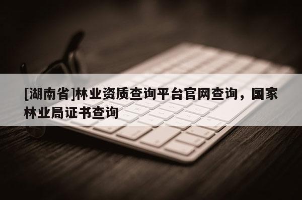 [湖南省]林業資質查詢平臺官網查詢，國家林業局證書查詢