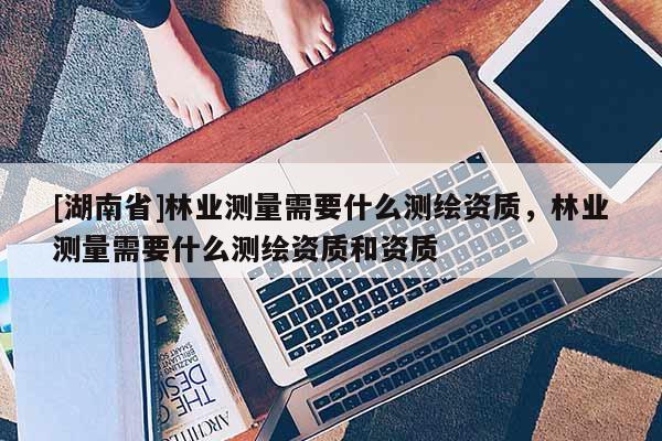 [湖南省]林業(yè)測量需要什么測繪資質(zhì)，林業(yè)測量需要什么測繪資質(zhì)和資質(zhì)
