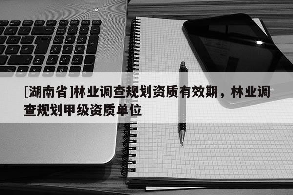 [湖南省]林業調查規劃資質有效期，林業調查規劃甲級資質單位