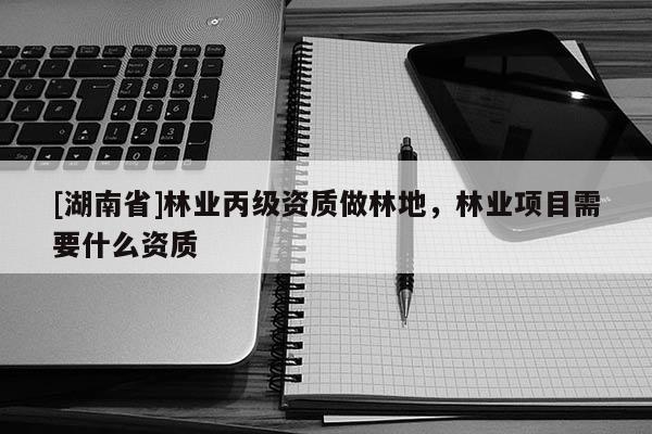 [湖南省]林業丙級資質做林地，林業項目需要什么資質