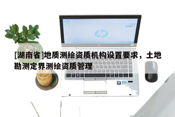 [湖南省]地質測繪資質機構設置要求，土地勘測定界測繪資質管理