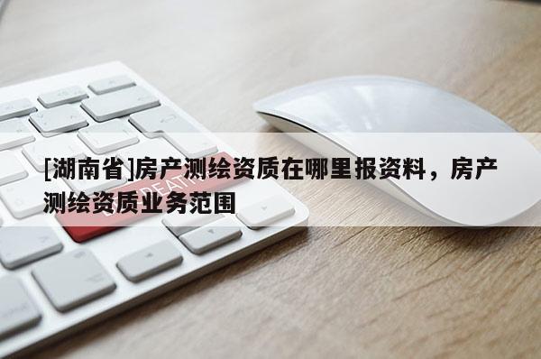 [湖南省]房產測繪資質在哪里報資料，房產測繪資質業務范圍