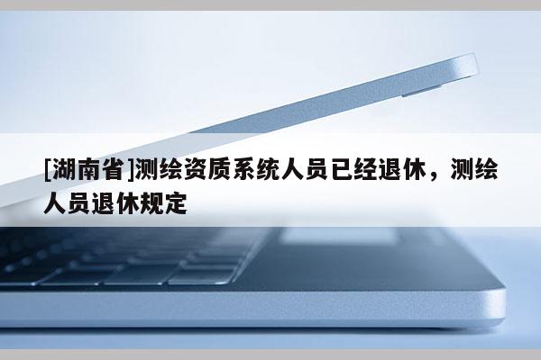 [湖南省]測(cè)繪資質(zhì)系統(tǒng)人員已經(jīng)退休，測(cè)繪人員退休規(guī)定