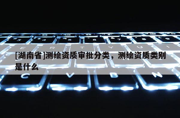 [湖南省]測繪資質審批分類，測繪資質類別是什么