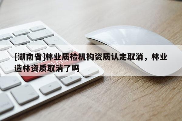 [湖南省]林業質檢機構資質認定取消，林業造林資質取消了嗎