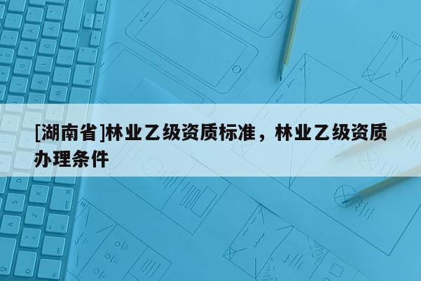 [湖南省]林業(yè)乙級(jí)資質(zhì)標(biāo)準(zhǔn)，林業(yè)乙級(jí)資質(zhì)辦理?xiàng)l件