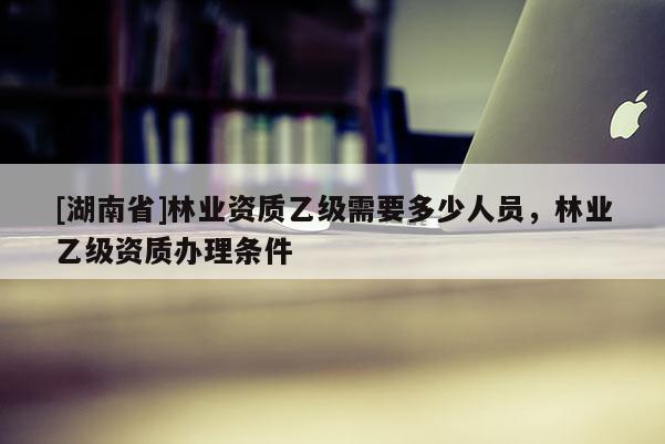 [湖南省]林業(yè)資質(zhì)乙級需要多少人員，林業(yè)乙級資質(zhì)辦理條件