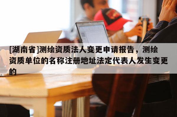 [湖南省]測繪資質法人變更申請報告，測繪資質單位的名稱注冊地址法定代表人發生變更的