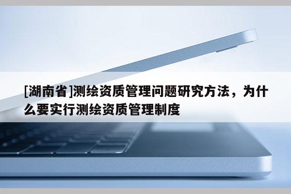 [湖南省]測繪資質(zhì)管理問題研究方法，為什么要實(shí)行測繪資質(zhì)管理制度