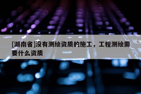 [湖南省]沒有測繪資質的施工，工程測繪需要什么資質