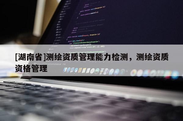 [湖南省]測繪資質管理能力檢測，測繪資質資格管理